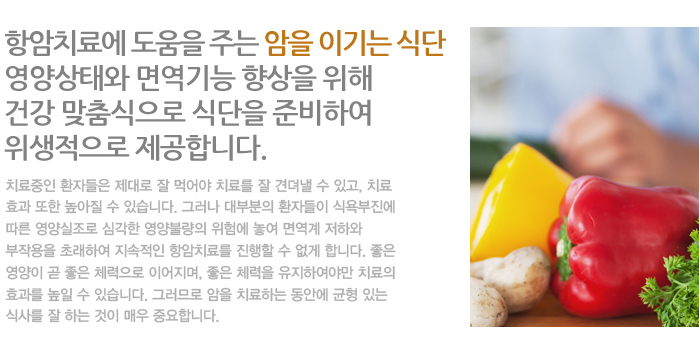 항암치료에 도움을 주는 암을 이기는 식단 영양상태와 면역기능 향상을 위해 건강 맞춤식으로 식단을 준비하여 위생적으로 제공합니다.
치료중인 환자들은 제대로 잘 먹어야 치료를 잘 견뎌낼 수 있고, 치료 효과 또한 높아질 수 있습니다. 그러나 대부분의 환자들이 식욕부진에 따른 영양실조로 심각한 영양불량의 위험에 놓여 면역계 저하와 부작용을 초래하여 지속적인 항암치료를 진행할 수 없게 합니다. 좋은 영양이 곧 좋은 체력으로 이어지며, 좋은 체력을 유지하여야만 치료의 효과를 높일 수 있습니다. 그러므로 암을 치료하는 동안에 균형 있는 식사를 잘 하는 것이 매우 중요합니다.
